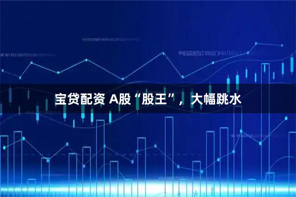 宝贷配资 A股“股王”，大幅跳水