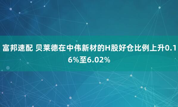 富邦速配 贝莱德在中伟新材的H股好仓比例上升0.16%至6.02%