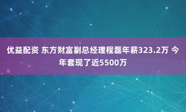 优益配资 东方财富副总经理程磊年薪323.2万 今年套现了近5500万