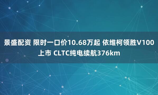 景盛配资 限时一口价10.68万起 依维柯领胜V100上市 CLTC纯电续航376km