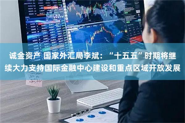 诚金资产 国家外汇局李斌：“十五五”时期将继续大力支持国际金融中心建设和重点区域开放发展