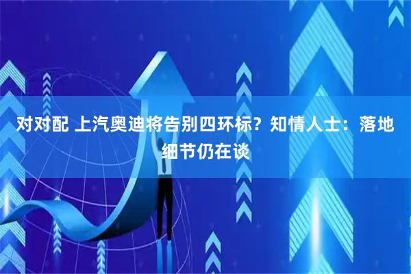 对对配 上汽奥迪将告别四环标？知情人士：落地细节仍在谈