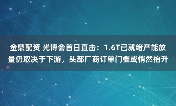金鼎配资 光博会首日直击：1.6T已就绪产能放量仍取决于下游，头部厂商订单门槛或悄然抬升