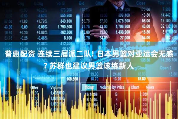 普惠配资 连续三届派二队! 日本男篮对亚运会无感? 苏群也建议男篮该练新人