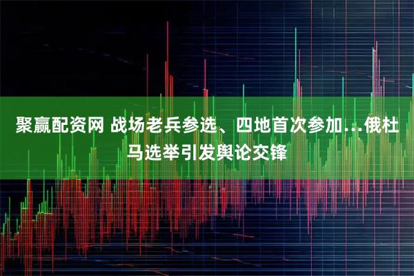 聚赢配资网 战场老兵参选、四地首次参加…俄杜马选举引发舆论交锋