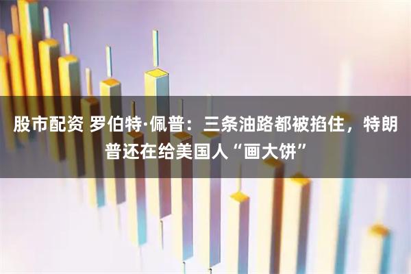 股市配资 罗伯特·佩普：三条油路都被掐住，特朗普还在给美国人“画大饼”
