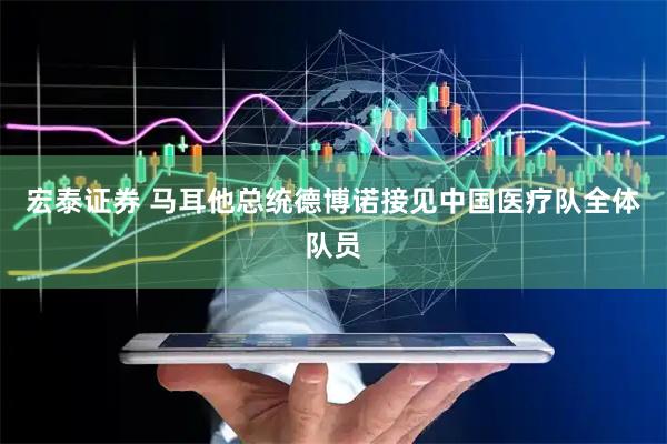 宏泰证券 马耳他总统德博诺接见中国医疗队全体队员