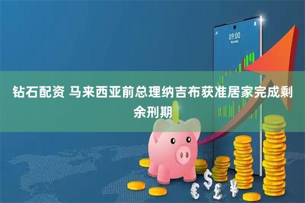 钻石配资 马来西亚前总理纳吉布获准居家完成剩余刑期