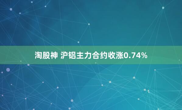 淘股神 沪铝主力合约收涨0.74%