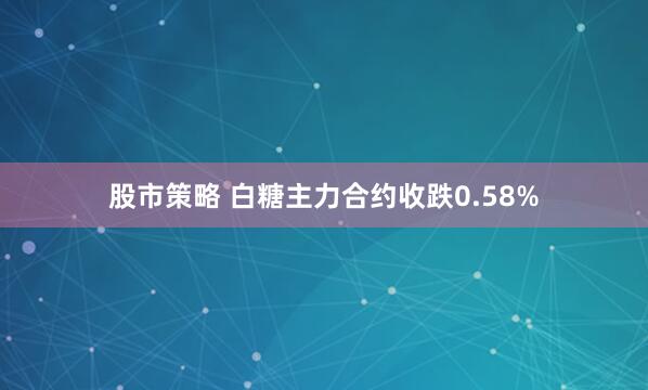 股市策略 白糖主力合约收跌0.58%